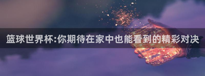 篮球世界杯:你期待在家中也能看到的精彩对决