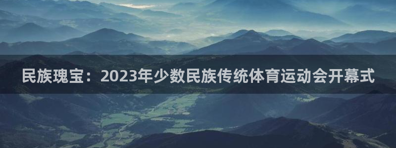 民族瑰宝：2023年少数民族传统体育运动会开幕式